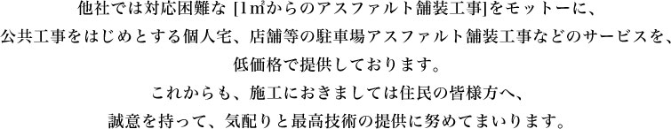 他社では対応困難な [1㎡からのアスファルト舗装工事]をモットーに、 公共工事をはじめとする個人宅、店舗等の駐車場アスファルト舗装工事などのサービスを、低価格で提供しております。これからも、施工におきましては住民の皆様方へ、誠意を持って、気配りと最高技術の提供に努めてまいります。