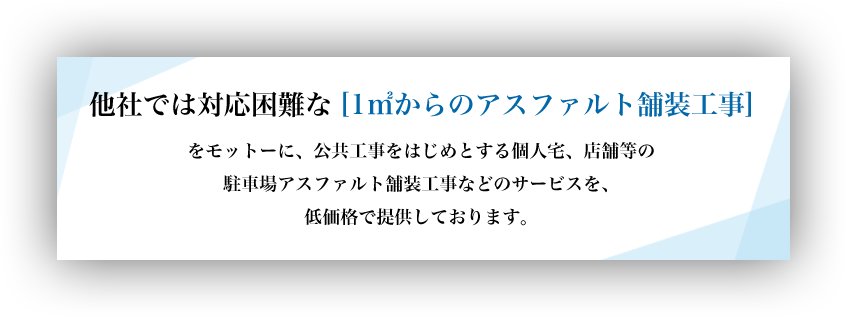 他社では対応困難な[1㎡からのアスファルト舗装工事]をモットーに、公共工事をはじめとする個人宅、店舗等の駐車場アスファルト舗装工事などのサービスを、低価格で提供しております。